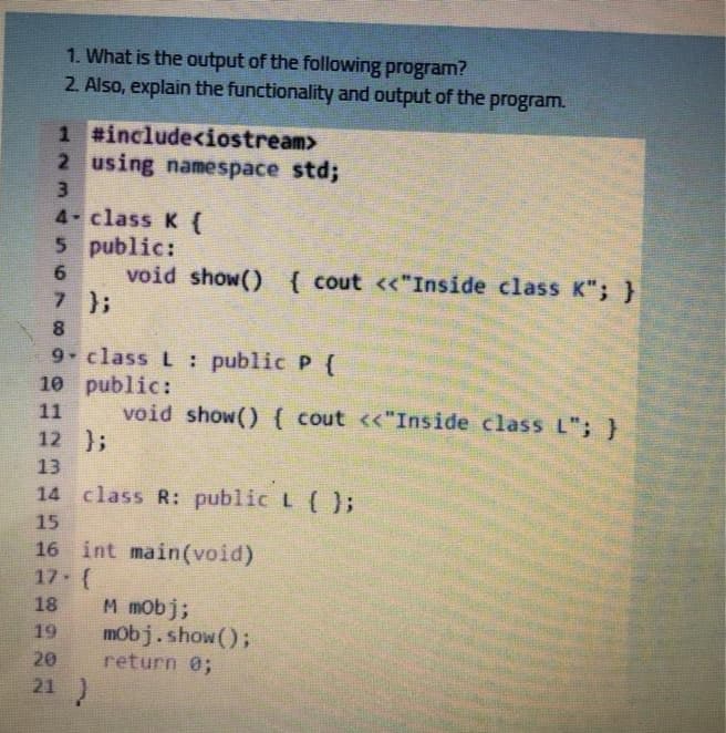 1. What is the output of the following program?
2. Also, explain the functionality and output of the program.
1 #include<iostream>
2 using namespace std;
3.
4- class K {
5 public:
void show() { cout <<"Inside class K"; }
7 };
8
9 class L: public P {
10 public:
11
void show() ( cout <<"Inside class L"; }
12 };
13
14 class R: public L (};
15
16 int main(void)
17 (
M mobj;
mobj.show();
return 0;
18
19
20
21 )

