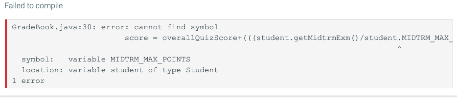 Failed to compile
GradeBook.java:30: error: cannot find symbol
score overallQuizScore+(((student.getMidtrmExm () /student.MIDTRM_MAX_
symbol: variable MIDTRM_MAX_POINTS
location: variable student of type Student
1 error