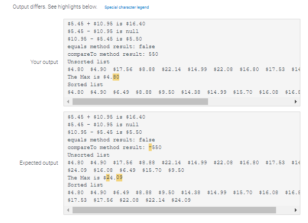 Output differs. See highlights below. Special character legend
Your output
Expected output
$5.45 + $10.95 is $16.40
$5.45 $10.95 is null
$5.45 is $5.50
$10.95
equals method result: false
compareTo method result: 550
Unsorted list
$4.80 $4.90 $17.56 $8.88 $22.14 $14.99 $22.08 $16.80 $17.53 $14
The Max is $4.80
Sorted list
$4.80 $4.90 $6.49 $8.88 $9.50 $14.38 $14.99 $15.70 $16.08 $16.8
▶
4
$5.45 + $10.95 is $16.40
$5.45 $10.95 is null
$10.95
$5.45 is $5.50
equals method result: false
compareTo method result: -550
Unsorted list
$4.80 $4.90 $17.56 $8.88 $22.14 $14.99 $22.08 $16.80 $17.53 $14
$24.09 $16.08 $6.49 $15.70 $9.50
The Max is $24.09
Sorted list
$4.80 $4.90 $6.49 $8.88 $9.50 $14.38 $14.99 $15.70 $16.08 $16.8
$17.53 $17.56 $22.08 $22.14 $24.09