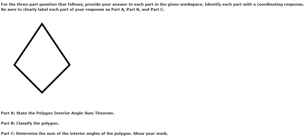 For the three-part question that follows, provide your answer to each part in the given workspace. Identify each part with a coordinating response.
Be sure to clearly label each part of your response as Part A, Part B, and Part C.
Part A: State the Polygon Interior Angle-Sum Theorem.
Part B: Classify the polygon.
Part C: Determine the sum of the interior angles of the polygon. Show your work.
