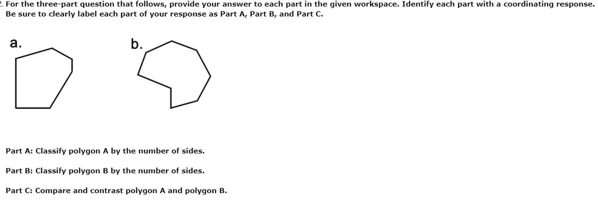 2. For the three-part question that follows, provide your answer to each part in the given workspace. Identify each part with a coordinating response.
Be sure to clearly label each part of your response as Part A, Part B, and Part C.
а.
b.
Part A: Classify polygon A by the number of sides.
Part B: Classify polygon B by the number of sides.
Part C: Compare and contrast polygon A and polygon B.

