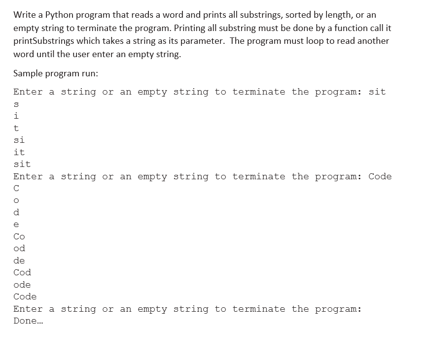 Write a Python program that reads a word and prints all substrings, sorted by length, or an
empty string to terminate the program. Printing all substring must be done by a function call it
printSubstrings which takes a string as its parameter. The program must loop to read another
word until the user enter an empty string.
Sample program run:
Enter a string or an empty string to terminate the program: sit
S
2 H
i
t
si
it
sit
Enter a string or an empty string to terminate the program: Code
с
d
e
Co
od
de
Cod
ode
Code
Enter a string or an empty string to terminate the program:
Done...