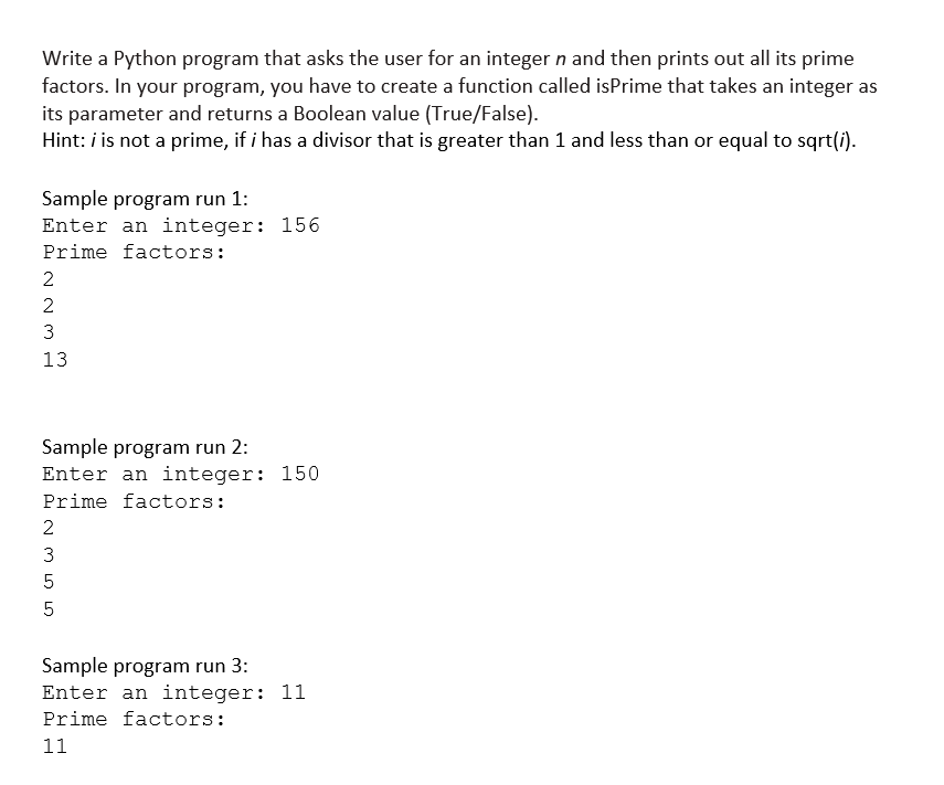 Write a Python program that asks the user for an integer n and then prints out all its prime
factors. In your program, you have to create a function called isprime that takes an integer as
its parameter and returns a Boolean value (True/False).
Hint: i is not a prime, if i has a divisor that is greater than 1 and less than or equal to sqrt(i).
Sample program run 1:
Enter an integer: 156
Prime factors:
2
2
3
13
به لب
Sample program run 2:
Enter an integer: 150
Prime factors:
2
له لنا اس اس
3
5
5
Sample program run 3:
Enter an integer: 11
Prime factors:
11