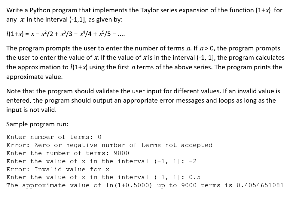 Write a Python program that implements the Taylor series expansion of the function (1+x) for
any x in the interval (-1,1], as given by:
1(1+x) = x-x²/2 + x³/3 - x^/4 + x³/5.
The program prompts the user to enter the number of terms n. If n> 0, the program prompts
the user to enter the value of x. If the value of xis in the interval (-1, 1], the program calculates
the approximation to l(1+x) using the first n terms of the above series. The program prints the
approximate value.
Note that the program should validate the user input for different values. If an invalid value is
entered, the program should output an appropriate error messages and loops as long as the
input is not valid.
Sample program run:
Enter number of terms: 0
Error: Zero or negative number of terms not accepted
Enter the number of terms: 9000
Enter the value of x in the interval (-1, 1]: -2
Error: Invalid value for x
Enter the value of x in the interval (-1, 1]: 0.5
The approximate value of ln (1+0.5000) up to 9000 terms is 0.4054651081
