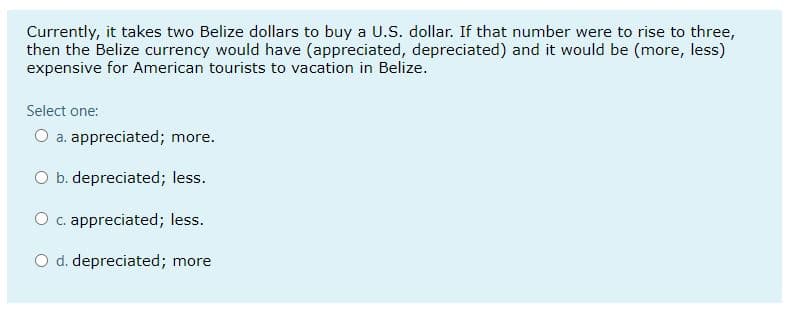 Currently, it takes two Belize dollars to buy a U.S. dollar. If that number were to rise to three,
then the Belize currency would have (appreciated, depreciated) and it would be (more, less)
expensive for American tourists to vacation in Belize.
Select one:
O a. appreciated; more.
O b. depreciated; less.
O c. appreciated; less.
O d. depreciated; more
