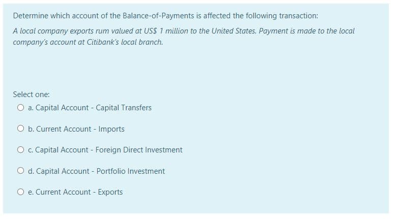 Determine which account of the Balance-of-Payments is affected the following transaction:
A local company exports rum valued at USS 1 million to the United States. Payment is made to the local
company's account at Citibank's local branch.
Select one:
O a. Capital Account - Capital Transfers
O b. Current Account - Imports
O. Capital Account - Foreign Direct Investment
O d. Capital Account - Portfolio Investment
O e. Current Account - Exports
