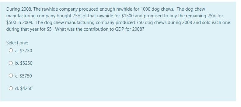 During 2008, The rawhide company produced enough rawhide for 1000 dog chews. The dog chew
manufacturing company bought 75% of that rawhide for $1500 and promised to buy the remaining 25% for
$500 in 2009. The dog chew manufacturing company produced 750 dog chews during 2008 and sold each one
during that year for $5. What was the contribution to GDP for 2008?
Select one:
O a. $3750
O b. $5250
O c. $5750
O d. $4250
