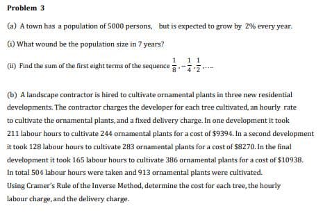 Problem 3
(a) A town has a population of 5000 persons, but is expected to grow by 2% every year.
(i) What wound be the population size in 7 years?
11
(i) Find the sum of the first eight terms of the sequence
(b) A landscape contractor is hired to cultivate ornamental plants in three new residential
developments. The contractor charges the developer for each tree cultivated, an hourly rate
to cultivate the ornamental plants, and a fixed delivery charge. In one development it took
211 labour hours to cultivate 244 ornamental plants for a cost of $9394. In a second development
it took 128 labour hours to cultivate 283 ornamental plants for a cost of $8270. In the final
development it took 165 labour hours to cultivate 386 ornamental plants for a cost of $10938.
In total 504 labour hours were taken and 913 ornamental plants were cultivated.
Using Cramer's Rule of the Inverse Method, determine the cost for each tree, the hourly
labour charge, and the delivery charge.
