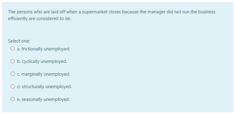 The persons who are laid off when a supermarket closes because the manager did not run the business
efficiently are considered to be
Select one:
O a. frictionally unemployed.
O b. cyclically unemployed.
O c. marginally unemployed.
O d. structurally unemployed.
O e. seasonally unemployed.
