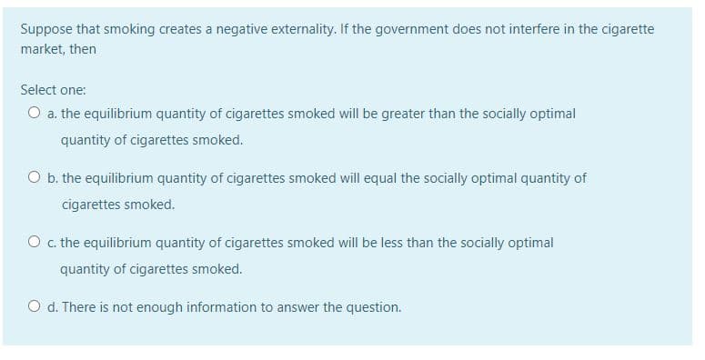 Suppose that smoking creates a negative externality. If the government does not interfere in the cigarette
market, then
Select one:
O a. the equilibrium quantity of cigarettes smoked will be greater than the socially optimal
quantity of cigarettes smoked.
O b.the equilibrium quantity of cigarettes smoked will equal the socially optimal quantity of
cigarettes smoked.
O c. the equilibrium quantity of cigarettes smoked will be less than the socially optimal
quantity of cigarettes smoked.
O d. There is not enough information to answer the question.
