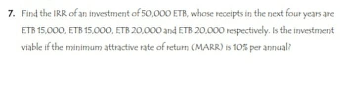 7. Find the IRR of an investment of 50,000 ETB, whose receipts in the next four years are
ETB 15,000, ETB 15,000, ETB 20,000 and ETB 20,000 respectively. Is the investment
viable if the minimum attractive rate of return (MARR) is 10% per annual?
