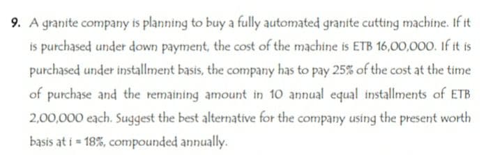 9. A granite company is planning to buy a fully automated granite cutting machine. If it
is purchased under down payment, the cost of the machine is ETB 16,00,000. If it is
purchased under installment basis, the company has to pay 25% of the cost at the time
of purchase and the remaining amount in 10 annual equal installments of ETB
2,00,000 each. Suggest the best alternative for the company using the present worth
basis at i = 18%, compounded annually.
