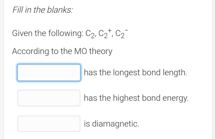 Fill in the blanks:
Given the following: C2, C2*, C2
According to the MO theory
has the longest bond length.
has the highest bond energy.
is diamagnetic.

