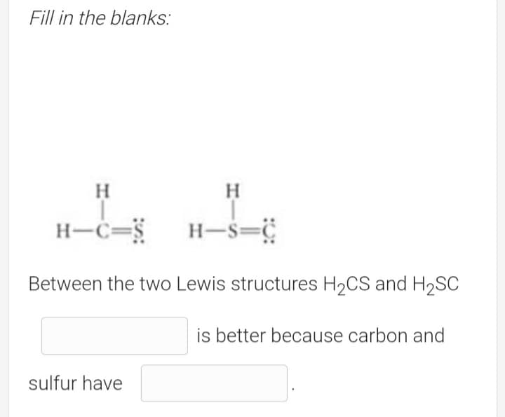 Fill in the blanks:
H.
H
H-c=
H-S=
Between the two Lewis structures H2CS and H2SC
is better because carbon and
sulfur have

