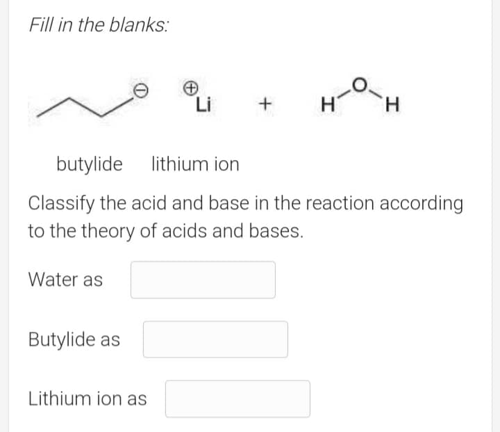 Fill in the blanks:
Li
butylide
lithium ion
Classify the acid and base in the reaction according
to the theory of acids and bases.
Water as
Butylide as
Lithium ion as

