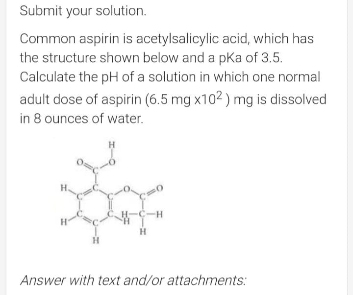 Submit your solution.
Common aspirin is acetylsalicylic acid, which has
the structure shown below and a pka of 3.5.
Calculate the pH of a solution in which one normal
adult dose of aspirin (6.5 mg x102 ) mg is dissolved
in 8 ounces of water.
H
H.
H-C-H
Answer with text and/or attachments:
