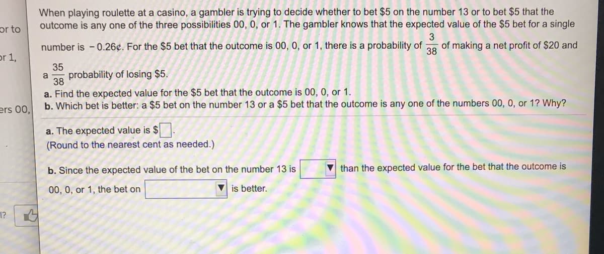 When playing roulette at a casino, a gambler is trying to decide whether to bet $5 on the number 13 or to bet $5 that the
outcome is any one of the three possibilities 00, 0, or 1. The gambler knows that the expected value of the $5 bet for a single
or to
3
number is - 0.26¢. For the $5 bet that the outcome is 00, 0, or 1, there is a probability of
of making a net profit of $20 and
38
or 1,
35
a
probability of losing $5.
38
a. Find the expected value for the $5 bet that the outcome is 00, 0, or 1.
b. Which bet is better: a $5 bet on the number 13 or a $5 bet that the outcome is any one of the numbers 00, 0, or 1? Why?
ers 00,
a. The expected value is $
(Round to the nearest cent as needed.)
b. Since the expected value of the bet on the number 13 is
V than the expected value for the bet that the outcome is
00, 0, or 1, the bet on
V is better.
1?
