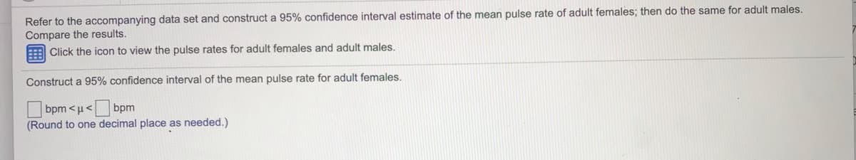 Refer to the accompanying data set and construct a 95% confidence interval estimate of the mean pulse rate of adult females; then do the same for adult males.
Compare the results.
E Click the icon to view the pulse rates for adult females and adult males.
Construct a 95% confidence interval of the mean pulse rate for adult females.
bpm
(Round to one decimal place as needed.)
bpm <µ<
