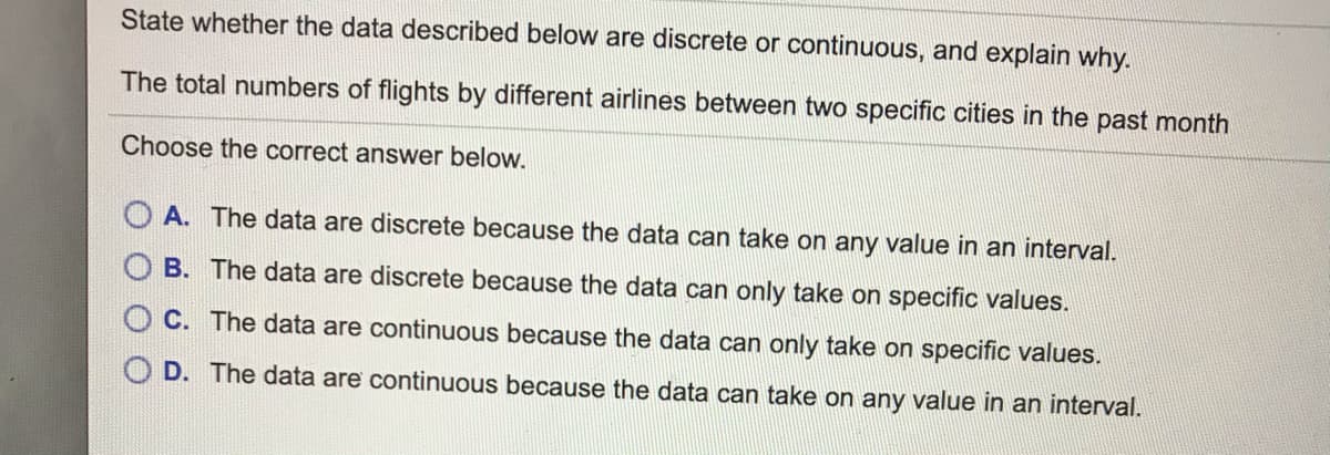 State whether the data described below are discrete or continuous, and explain why.
The total numbers of flights by different airlines between two specific cities in the past month
Choose the correct answer below.
O A. The data are discrete because the data can take on any value in an interval.
B. The data are discrete because the data can only take on specific values.
C. The data are continuous because the data can only take on specific values.
O D. The data are continuous because the data can take on any value in an interval.

