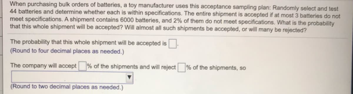 When purchasing bulk orders of batteries, a toy manufacturer uses this acceptance sampling plan: Randomly select and test
44 batteries and determine whether each is within specifications. The entire shipment is accepted if at most 3 batteries do not
meet specifications. A shipment contains 6000 batteries, and 2% of them do not meet specifications. What is the probability
that this whole shipment will be accepted? Will almost all such shipments be accepted, or will many be rejected?
The probability that this whole shipment will be accepted is
(Round to four decimal places as needed.)
The company will accept
% of the shipments and will reject
% of the shipments, so
(Round to two decimal places as needed.)
