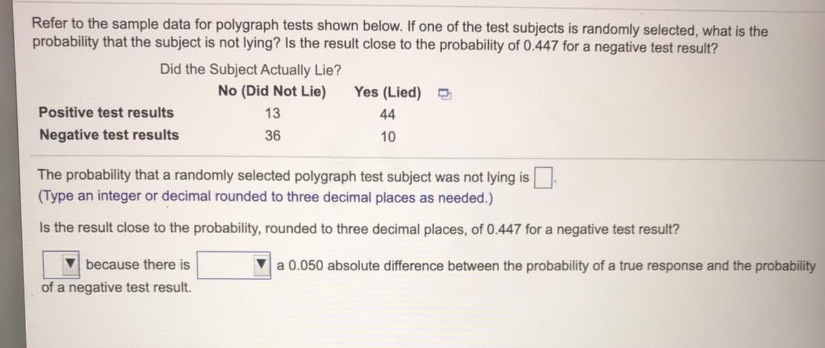 Refer to the sample data for polygraph tests shown below. If one of the test subjects is randomly selected, what is the
probability that the subject is not lying? Is the result close to the probability of 0.447 for a negative test result?
Did the Subject Actually Lie?
No (Did Not Lie)
Yes (Lied)
Positive test results
13
44
Negative test results
36
10
The probability that a randomly selected polygraph test subject was not lying is.
(Type an integer or decimal rounded to three decimal places as needed.)
Is the result close to the probability, rounded to three decimal places, of 0.447 for a negative test result?
because there is
Va 0.050 absolute difference between the probability of a true response and the probability
of a negative test result.
