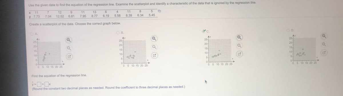 Use the given data to find the equation of the regression line. Examine the scatterplot and identify a characteristic of the data that is ignored by the regression line.
11
12
11
13
6
4
11
8
y 7.73
7.04
12.52
6.81
7.95
8.77
6.19
5.58
8.39
6.34
5.45
Create a scatterplot of the data. Choose the correct graph below.
OB.
O B.
OD
Ay
25
20
Ay
25-
25
20
20-
20
15
15
15
10
15-
10
10
10
5
55
0-
05 10 15 20 25
0-
05 10 15 20 25
05 10 15 20 25
05 10 15 20 25
Find the equation of the regression line.
(Round the constant two decimal places as needed. Round the coefficient to three decimal places as needed.)
