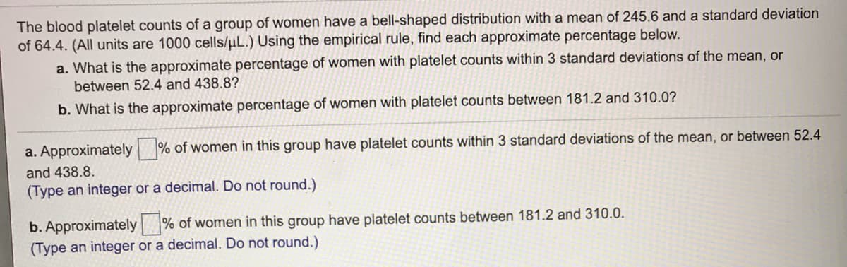 The blood platelet counts of a group of women have a bell-shaped distribution with a mean of 245.6 and a standard deviation
of 64.4. (All units are 1000 cells/uL.) Using the empirical rule, find each approximate percentage below.
a. What is the approximate percentage of women with platelet counts within 3 standard deviations of the mean, or
between 52.4 and 438.8?
b. What is the approximate percentage of women with platelet counts between 181.2 and 310.0?
a. Approximately % of women in this group have platelet counts within 3 standard deviations of the mean, or between 52.4
and 438.8.
(Type an integer or a decimal. Do not round.)
b. Approximately % of women in this group have platelet counts between 181.2 and 310.0.
(Type an integer or a decimal. Do not round.)
