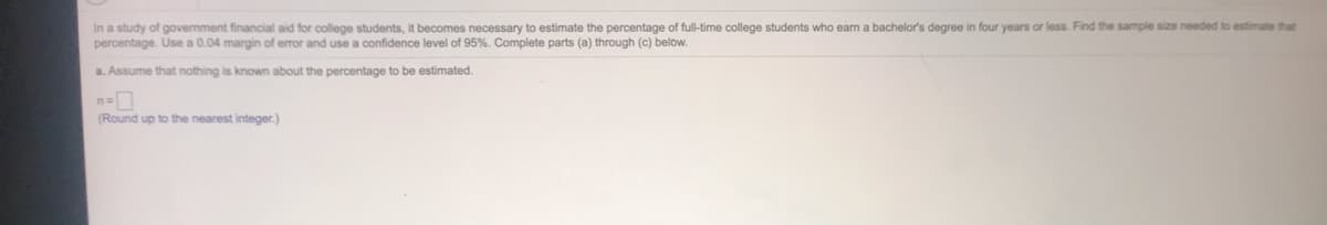 In a study of govemment financial aid for college students, it becomes necessary to estimate the percentage of full-time college students who earn a bachelor's degree in four years or less. Find the sample size needed to estimate that
percentage. Use a 0.04 margin of error and use a confidence level of 95%. Complete parts (a) through (c) below.
a. Assume that nothing is known about the percentage to be estimated.
(Round up to the nearest integer.)
