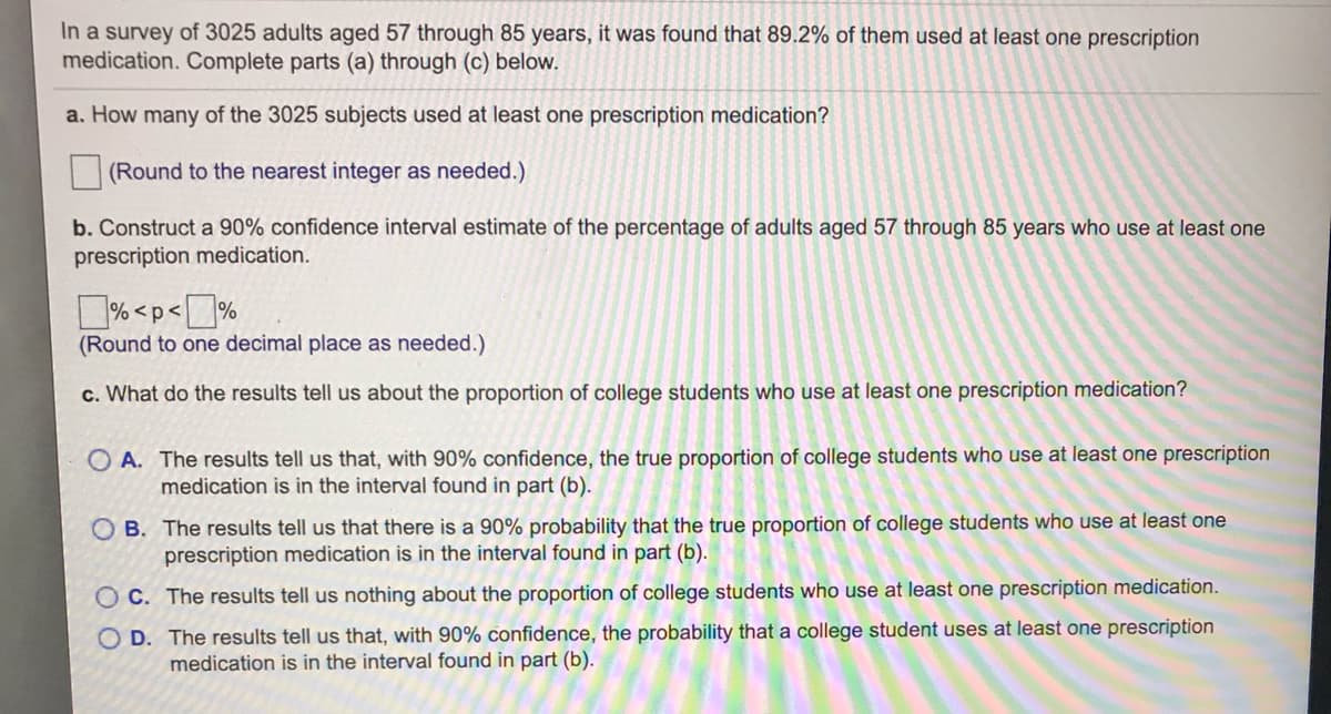 In a survey of 3025 adults aged 57 through 85 years, it was found that 89.2% of them used at least one prescription
medication. Complete parts (a) through (c) below.
a. How many of the 3025 subjects used at least one prescription medication?
(Round to the nearest integer as needed.)
b. Construct a 90% confidence interval estimate of the percentage of adults aged 57 through 85 years who use at least one
prescription medication.
% <p<%
(Round to one decimal place as needed.)
c. What do the results tell us about the proportion of college students who use at least one prescription medication?
O A. The results tell us that, with 90% confidence, the true proportion of college students who use at least one prescription
medication is in the interval found in part (b).
O B. The results tell us that there is a 90% probability that the true proportion of college students who use at least one
prescription medication is in the interval found in part (b).
OC. The results tell us nothing about the proportion of college students who use at least one prescription medication.
O D. The results tell us that, with 90% confidence, the probability that a college student uses at least one prescription
medication is in the interval found in part (b).
