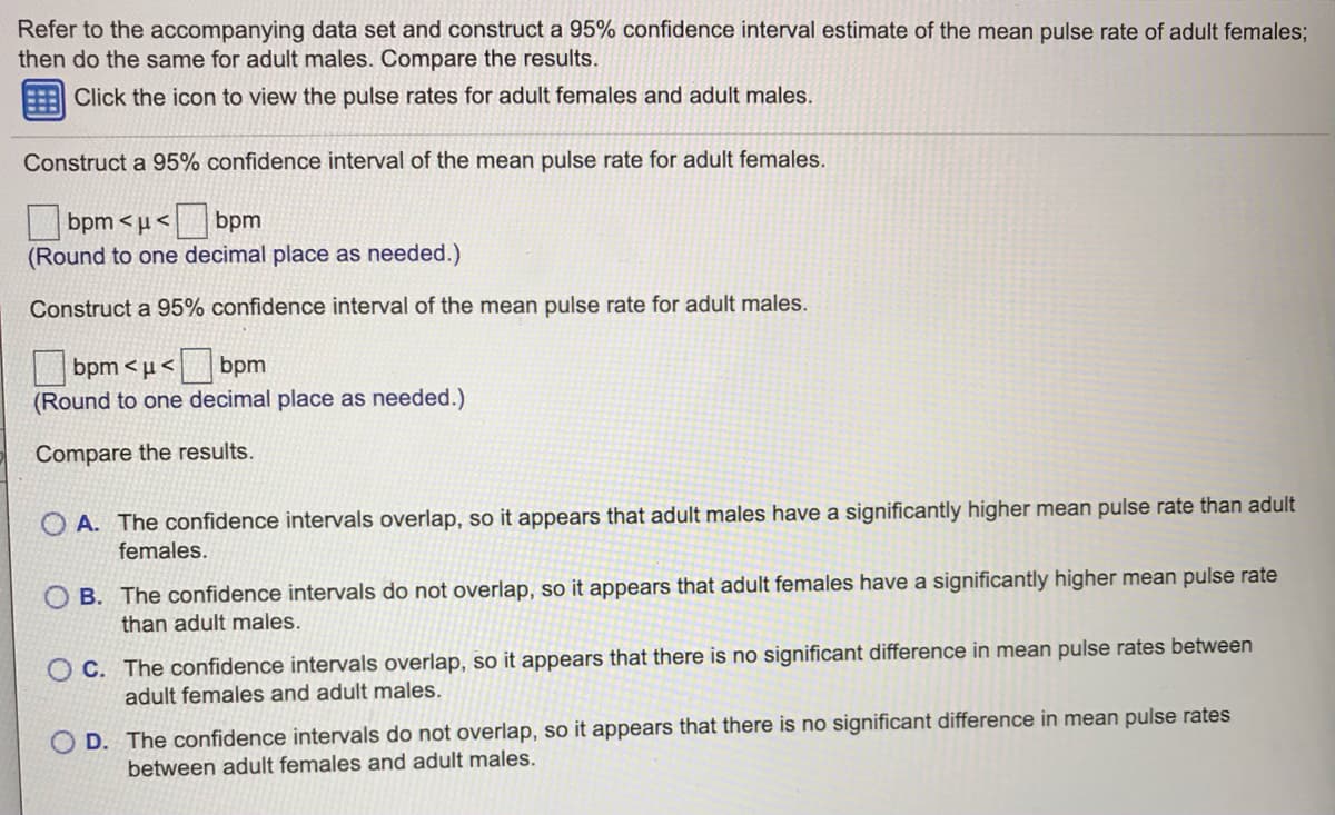 Refer to the accompanying data set and construct a 95% confidence interval estimate of the mean pulse rate of adult females;
then do the same for adult males. Compare the results.
Click the icon to view the pulse rates for adult females and adult males.
Construct a 95% confidence interval of the mean pulse rate for adult females.
bpm < µ <
bpm
(Round to one decimal place as needed.)
Construct a 95% confidence interval of the mean pulse rate for adult males.
bpm <u<
bpm
(Round to one decimal place as needed.)
Compare the results.
O A. The confidence intervals overlap, so it appears that adult males have a significantly higher mean pulse rate than adult
females.
O B. The confidence intervals do not overlap, so it appears that adult females have a significantly higher mean pulse rate
than adult males.
O C. The confidence intervals overlap, so it appears that there is no significant difference in mean pulse rates between
adult females and adult males.
O D. The confidence intervals do not overlap, so it appears that there is no significant difference in mean pulse rates
between adult females and adult males.
