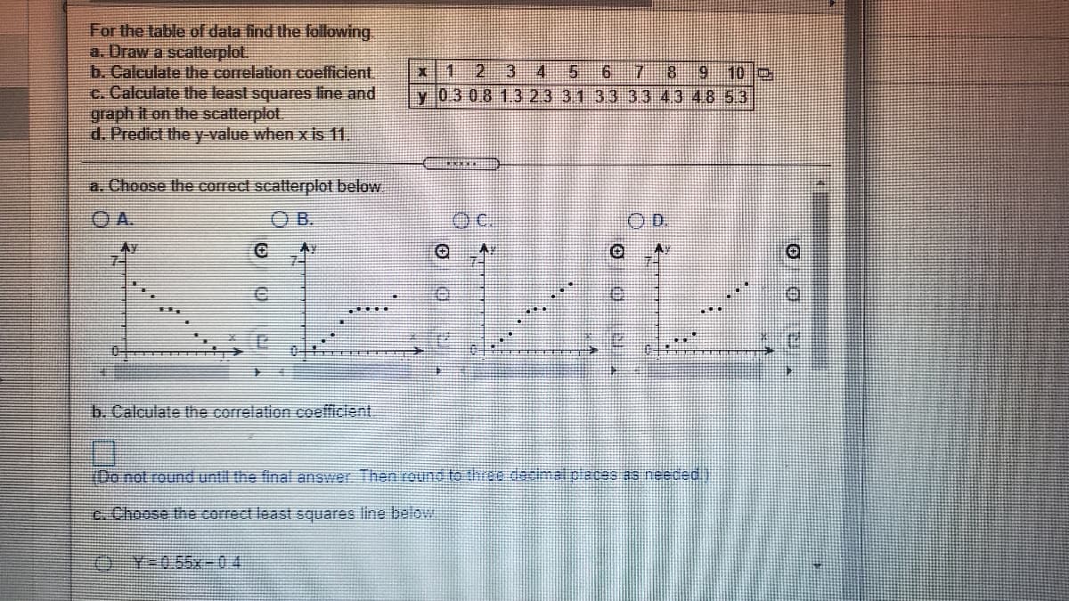 For the table of data find the following.
a. Draw a scatterplot.
b. Caleulate the correlation coefficient
c. Calculate the least squares line and
graph it on the scatterplot.
d. Predict the y value when x is 11.
1 23
8 9 10
4
y 03 0.8 1323 3133 33 4.3 4853
5.
a. Choose the correct scatterplot below
OA.
OB.
OC.
Ay
b. Calculate the correlation coefficient
(Donot round until the final answer Then round to three dasimal pleces as neeced
e. Choose the correct least squares line belowi
¥*0,55x-04
