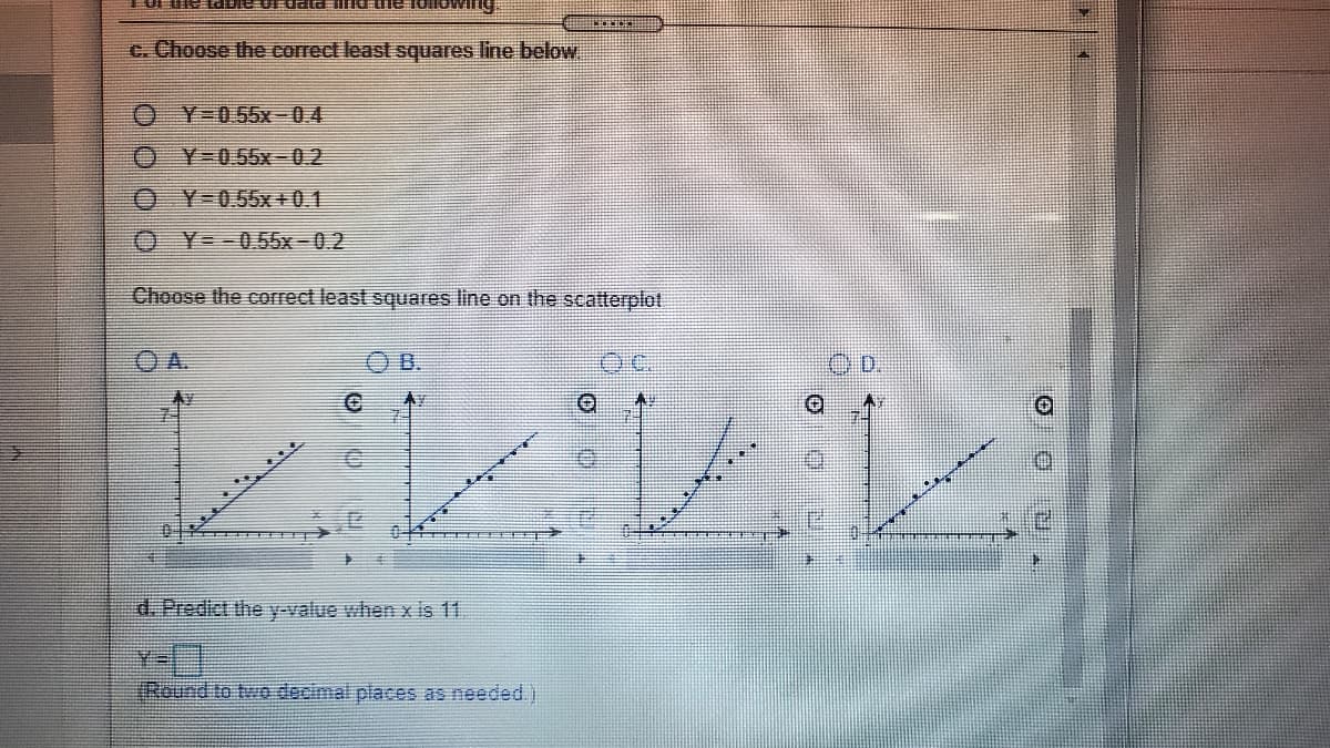 c. Choose the correct least squares line below
O Y-055x-04
Y-0.55x-0.2
O Y-0.55x +0.1
O Y=-0.55x-0.2
Choose the correct least squares line on the scatterplot
O B.
d. Predict the y-value when x is 11.
IRound to two decimal places as needed.)
