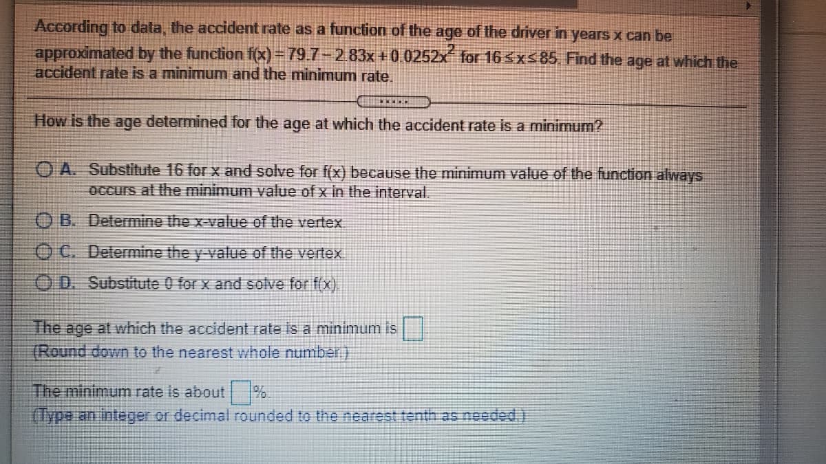 According to data, the accident rate as a function of the age of the driver in years x can be
approximated by the function f(x)= 79.7-2.83x+0.0252x for 16<x<85 Find the age at which the
accident rate is a minimum and the minimum rate.
.....
How is the age determined for the age at which the accident rate is a minimum?
O A. Substitute 16 for x and solve for f(x) because the minimum value of the function always
occurs at the minimum value of x in the interval.
O B. Determine the x-value of the vertex
O C. Determine the y-value of the vertex
O D. Substitute 0 for x and solve for f(x).
The
age at which the accident rate is a minimum is
(Round down to the nearest whole number.)
The minimum rate is about %.
(Type an integer or decimal rounded to the nearest tenth as needed.)
