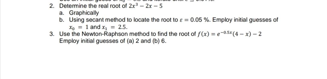 2. Determine the real root of 2x3 – 2x – 5
a. Graphically
b. Using secant method to locate the root to ɛ = 0.05 %. Employ initial guesses of
xo = 1 and x, = 2.5.
3. Use the Newton-Raphson method to find the root of f(x) = e-0.5×(4 – x) – 2
Employ initial guesses of (a) 2 and (b) 6.
