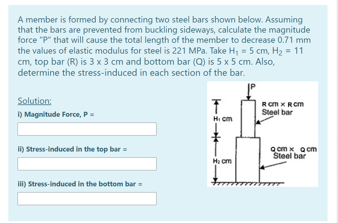 A member is formed by connecting two steel bars shown below. Assuming
that the bars are prevented from buckling sideways, calculate the magnitude
force "P" that will cause the total length of the member to decrease 0.71 mm
the values of elastic modulus for steel is 221 MPa. Take H1 = 5 cm, H2 = 11
cm, top bar (R) is 3 x 3 cm and bottom bar (Q) is 5 x 5 cm. Also,
determine the stress-induced in each section of the bar.
Solution:
R Cm X R Cm
i) Magnitude Force, P =
Steel bar
H1 cm
ii) Stress-induced in the top bar =
Q cm x Qcm
Šteel bar
H2 cm
iii) Stress-induced in the bottom bar =
