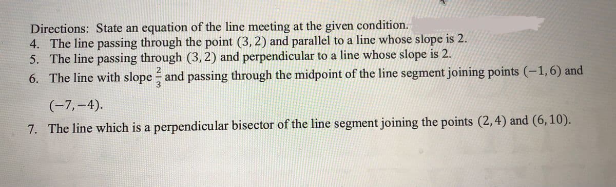 Directions: State an equation of the line meeting at the given condition.
4. The line passing through the point (3, 2) and parallel to a line whose slope is 2.
5. The line passing through (3,2) and perpendicular to a line whose slope is 2.
6. The line with slope and passing through the midpoint of the line segment joining points (-1, 6) and
3
(-7,–4).
7. The line which is a perpendicular bisector of the line segment joining the points (2,4) and (6,10).
