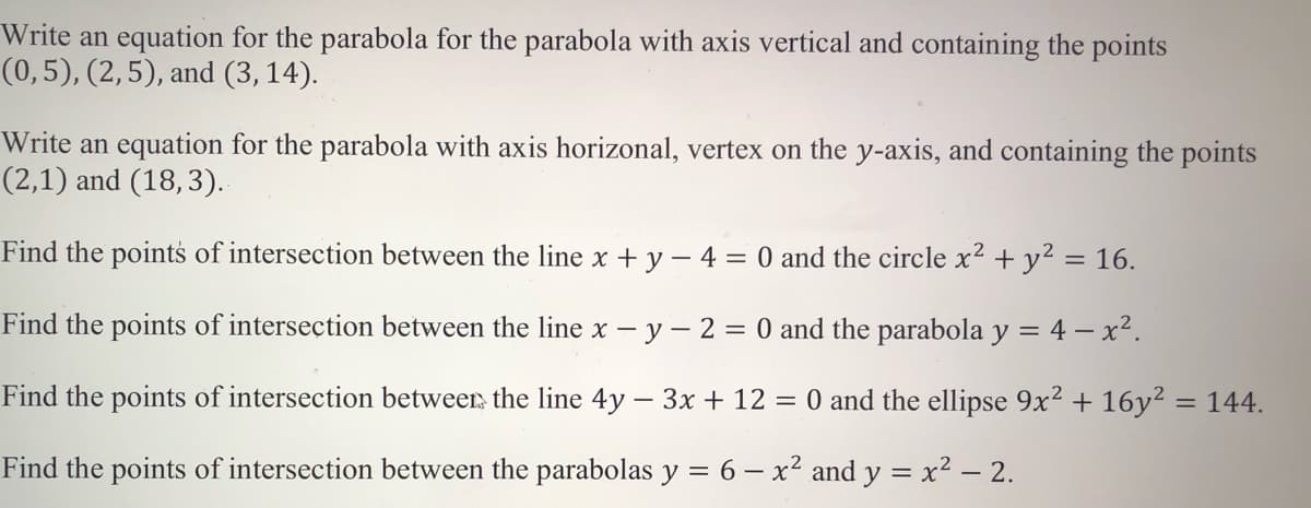 Write an equation for the parabola for the parabola with axis vertical and containing the points
(0,5), (2,5), and (3,14).
Write an equation for the parabola with axis horizonal, vertex on the y-axis, and containing the points
(2,1) and (18,3).
Find the points of intersection between the line x + y – 4 = 0 and the circle x² + y² = 16.
Find the points of intersection between the line x - y- 2 = 0 and the parabola y = 4 – x².
Find the points of intersection betweer, the line 4y – 3x + 12 = 0 and the ellipse 9x2 + 16y² = 144.
Find the points of intersection between the parabolas y = 6 – x² and y = x2 – 2.
