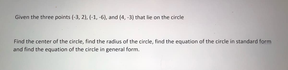 Given the three points (-3, 2), (-1, -6), and (4, -3) that lie on the circle
Find the center of the circle, find the radius of the circle, find the equation of the circle in standard form
and find the equation of the circle in general form.
