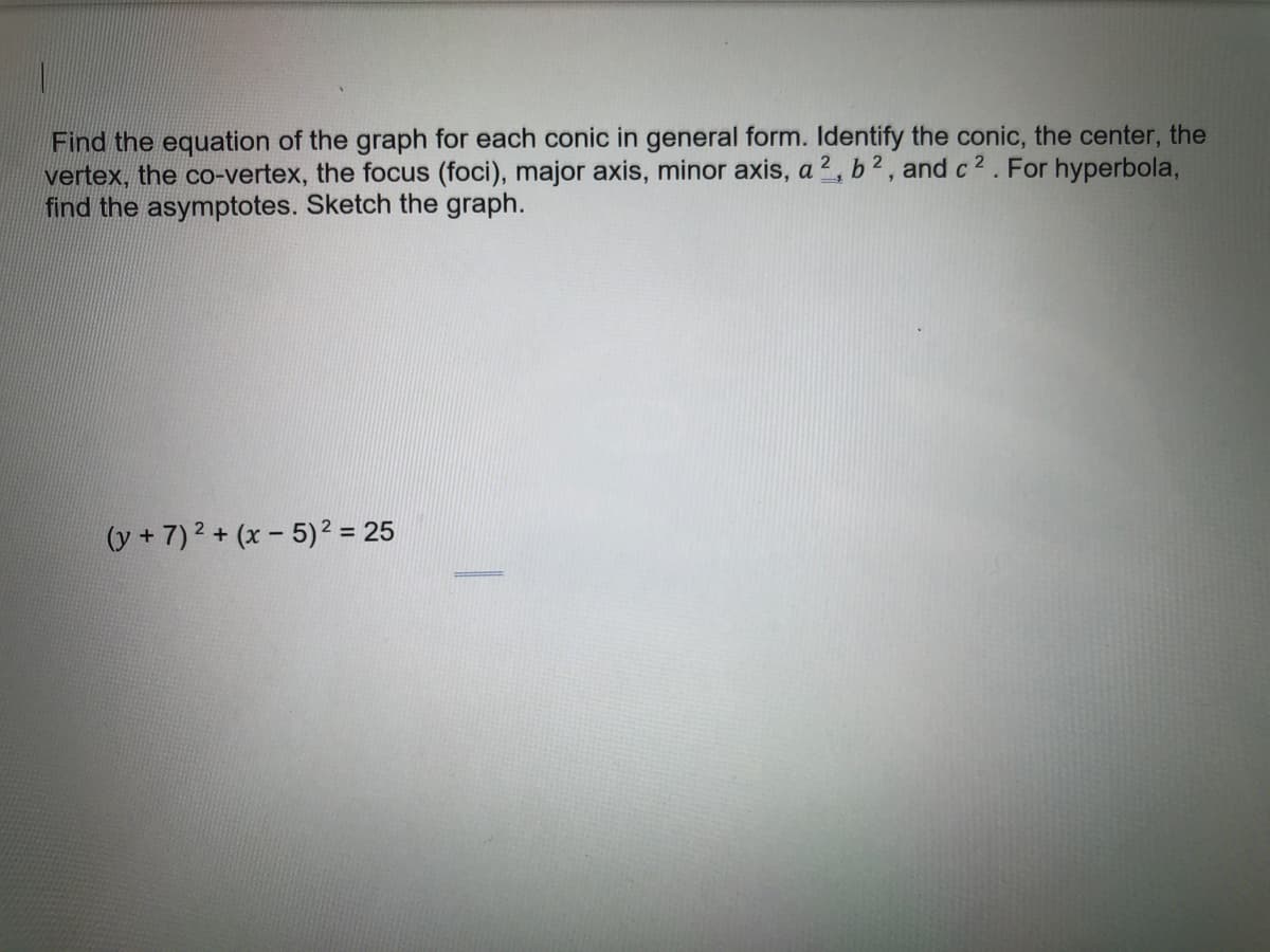 Find the equation of the graph for each conic in general form. Identify the conic, the center, the
vertex, the co-vertex, the focus (foci), major axis, minor axis, a2, b2, and c 2. For hyperbola,
find the asymptotes. Sketch the graph.
(y + 7)2 + (x- 5)2 = 25
