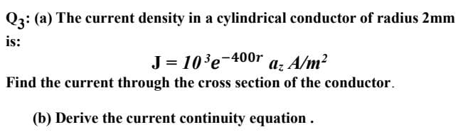 Q3: (a) The current density in a cylindrical conductor of radius 2mm
is:
J = 10'e-400r
Find the current through the cross section of the conductor.
az A/m?
(b) Derive the current continuity equation .

