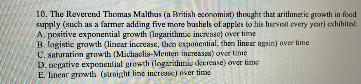 10. The Reverend Thomas Malthus (a British economist) thought that arithmetic growth in food
supply (such as a farmer adding five more bushels of apples to his harvest every year) exhibited:
A. positive exponential growth (logarithmic increase) over time
B. logistic growth (linear increase, then exponential, then linear again) over time
C. saturation growth (Michaelis-Menten increases) over time
D. negative exponential growth (logarithmic decrease) over time
E. linear growth (straight line increase) over time
