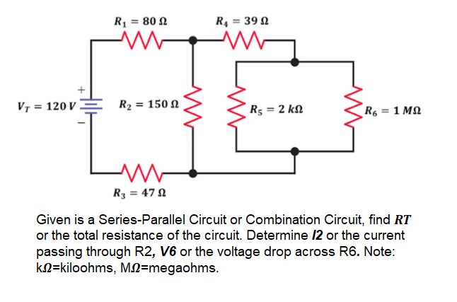R1 = 80 N
RĄ :
= 39 N
VT = 120 V .
R2 = 150 N
R5 = 2 kN
R6 = 1 MQ
R3 = 47 N
Given is a Series-Parallel Circuit or Combination Circuit, find RT
or the total resistance of the circuit. Determine 12 or the current
passing through R2, V6 or the voltage drop across R6. Note:
kN=kiloohms, MN=megaohms.
