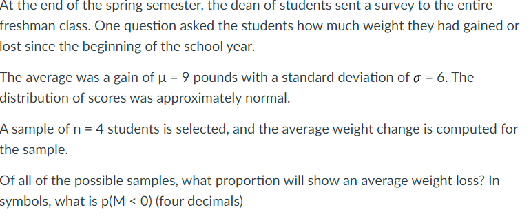 At the end of the spring semester, the dean of students sent a survey to the entire
freshman class. One question asked the students how much weight they had gained or
lost since the beginning of the school year.
The average was a gain of u = 9 pounds with a standard deviation of o = 6. The
distribution of scores was approximately normal.
A sample of n = 4 students is selected, and the average weight change is computed for
the sample.
Of all of the possible samples, what proportion will show an average weight loss? In
symbols, what is p(M < 0) (four decimals)
