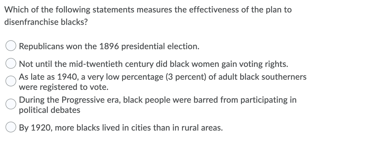 Which of the following statements measures the effectiveness of the plan to
disenfranchise blacks?
Republicans won the 1896 presidential election.
Not until the mid-twentieth century did black women gain voting rights.
As late as 1940, a very low percentage (3 percent) of adult black southerners
were registered to vote.
During the Progressive era, black people were barred from participating in
political debates
By 1920, more blacks lived in cities than in rural areas.
