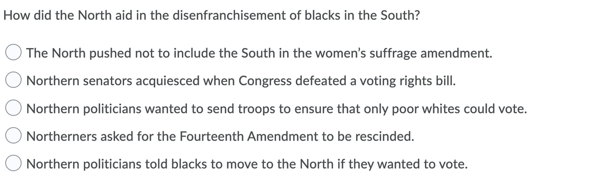 How did the North aid in the disenfranchisement of blacks in the South?
The North pushed not to include the South in the women's suffrage amendment.
Northern senators acquiesced when Congress defeated a voting rights bill.
O Northern politicians wanted to send troops to ensure that only poor whites could vote.
Northerners asked for the Fourteenth Amendment to be rescinded.
Northern politicians told blacks to move to the North if they wanted to vote.
