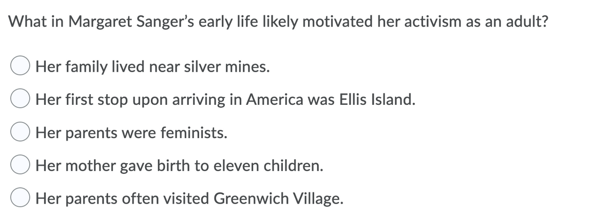 What in Margaret Sanger's early life likely motivated her activism as an adult?
Her family lived near silver mines.
Her first stop upon arriving in America was Ellis Island.
Her parents were feminists.
Her mother gave birth to eleven children.
Her parents often visited Greenwich Village.
