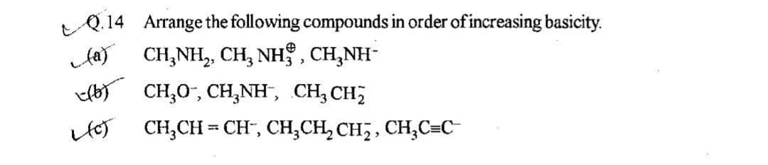 Q.14 Arrange the following compounds in order of increasing basicity.
Aay CH;NH, CH, NH , CH,NH-
b) CH,0", CH,NH, CH,CH;
HoT CH,CH = CH", CH;CH, CH,, CH,C=C
