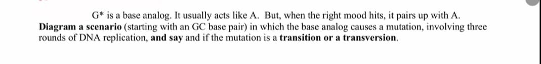 G* is a base analog. It usually acts like A. But, when the right mood hits, it pairs up with A.
Diagram a scenario (starting with an GC base pair) in which the base analog causes a mutation, involving three
rounds of DNA replication, and say and if the mutation is a transition or a transversion.
