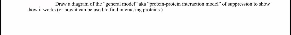 Draw a diagram of the "general model" aka “protein-protein interaction model" of suppression to show
how it works (or how it can be used to find interacting proteins.)
