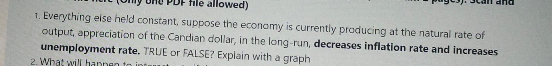 pup up s :(sa nd.
nure (Omy Une PDF file allowed)
1. Everything else held constant, suppose the economy is currently producing at the natural rate of
output, appreciation of the Candian dollar, in the long-run, decreases inflation rate and increases
unemployment rate. TRUE or FALSE? Explain with a graph
2. What will
